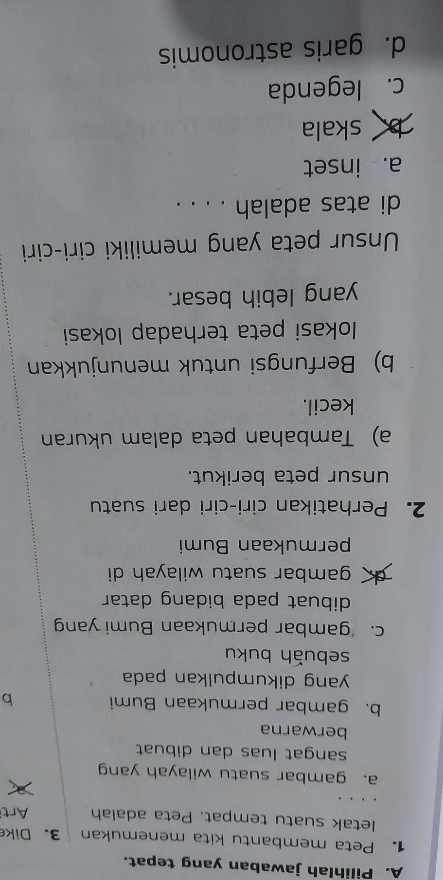 Pilihlah jawaban yang tepat.
1. Peta membantu kita menemukan 3.Dike
letak suatu tempat. Peta adalah Arti
a. gambar suatu wilayah yan
sangat luas dan dibuat
berwarna
b. gambar permukaan Bumi b
yang dikumpulkan pada 
sebuǎh buku
c. gambar permukaan Bumi yan
dibuat pada bidang datar
gambar suatu wilayah di
permukaan Bumi
2. Perhatikan ciri-ciri dari suatu
unsur peta berikut.
a) Tambahan peta dalam ukuran
kecil.
b) Berfungsi untuk menunjukkan
Iokasi peta terhadap lokasi
yang lebih besar.
Unsur peta yang memiliki ciri-ciri
di atas adalah . . . .
a. inset
b skala
c. legenda
d. garis astronomis