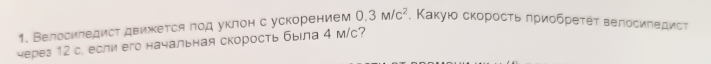 Велосиледист движется πод уклон с ускорением 0.3M/c^2 , Κакуюο скорοсτь πриοбреτеτ велосиπедисτ 
через 12 с. если его начальная скорость была 4 м/c?