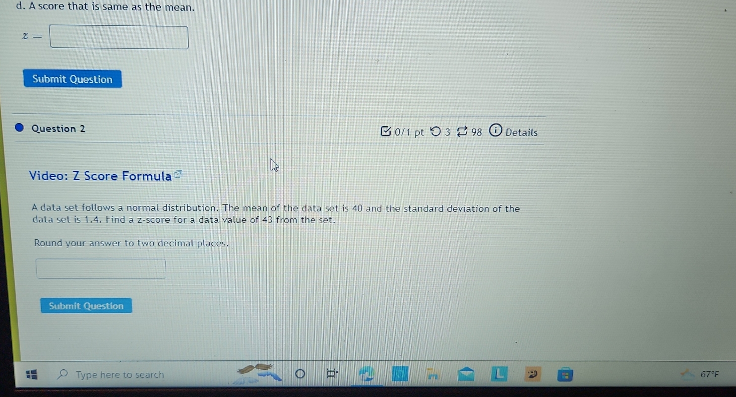 A score that is same as the mean.
z=
Submit Question 
Question 2 Details 
0/1 ptつ 3[ 98 
Video: Z Score Formula 
A data set follows a normal distribution. The mean of the data set is 40 and the standard deviation of the 
data set is 1.4. Find a z-score for a data value of 43 from the set. 
Round your answer to two decimal places. 
Submit Question 
Type here to search 67°F