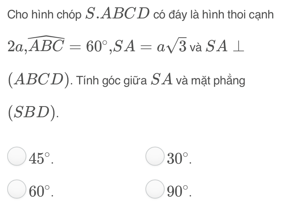 Cho hình chóp S. ABCD có đáy là hình thoi cạnh
2a, widehat ABC=60°, SA=asqrt(3) vhat partial  SA⊥
(ABCD) . Tính góc giữa SA và mặt phẳng
(SBD).
45°.
30°.
60°.
90°.