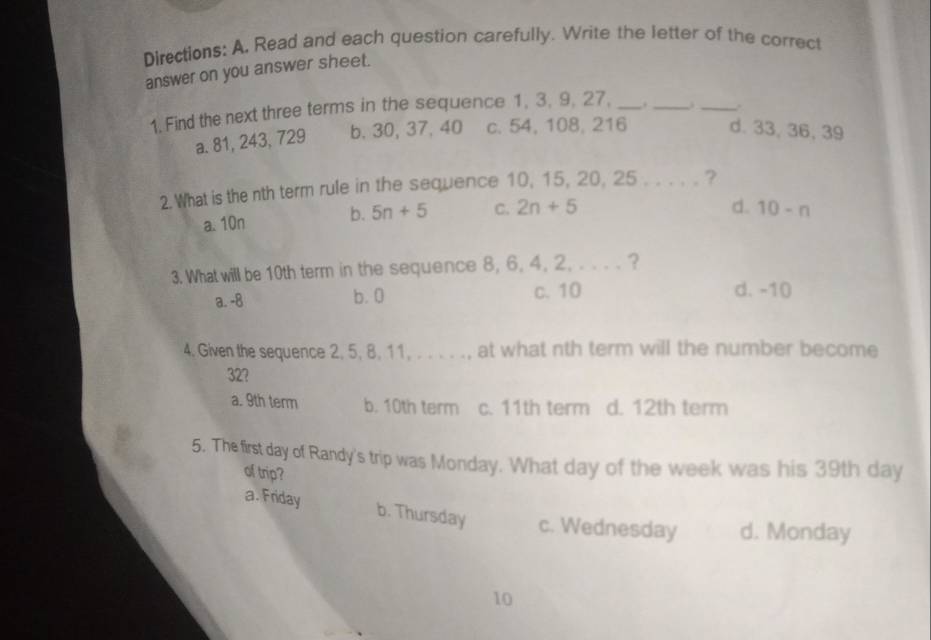 Directions: A, Read and each question carefully. Write the letter of the correct
answer on you answer sheet.
1. Find the next three terms in the sequence 1, 3, 9, 27, _._ . _.
a. 81, 243, 729 b. 30, 37, 40 c. 54, 108, 216 d. 33, 36, 39
2.What is the nth term rule in the sequence 10, 15, 20, 25. . . . . ?
a. 10n b. 5n+5 C. 2n+5
d. 10-n
3. What will be 10th term in the sequence 8, 6, 4, 2, . . . . ?
a. -8 b. 0 c. 10 d. -10
4. Given the sequence 2, 5, 8, 11, . . . . ., at what nth term will the number become
32?
a. 9th term b. 10th term c. 11th term d. 12th term
5. The first day of Randy's trip was Monday. What day of the week was his 39th day
of trip?
a. Friday b. Thursday c. Wednesday d. Monday
10