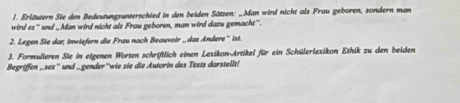 Erläutern Sie den Bedeutungsunterschied in den beiden Sätzen: „Man wird nicht als Frau geboren, sondern man 
wird es'' und ,, Man wird nicht als Frau geboren, man wird dazu gemacht''. 
2. Legen Sie dar, inwiefern die Frau nach Beauvoir , das Andere'' ist. 
3. Formulieren Sie in eigenen Worten schriftlich einen Lexikon-Artikel für ein Schülerlexikon Ethik zu den beiden 
Begriffen ,sex'' und , gender“wie sie die Autorin des Texts darstellt!