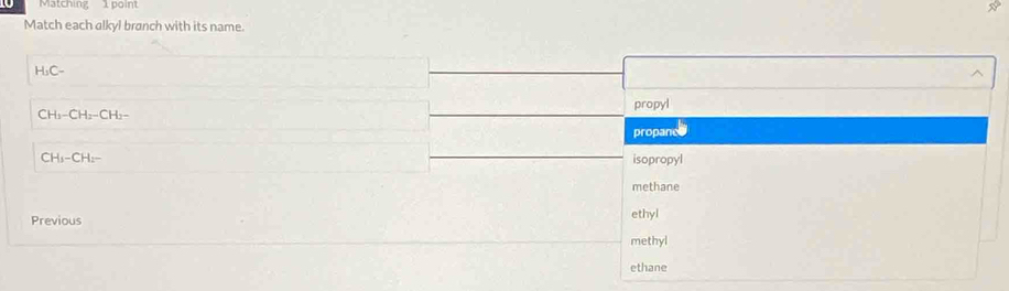 Matching 1 point
N
Match each alkyl branch with its name.
H_3C-
propyl
CH_3-CH_2-CH_2-
propancs
CH_3-CH_2-
isopropyl
methane
Previous ethyl
methyl
ethane