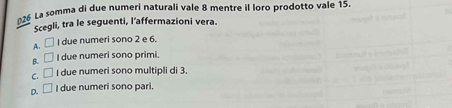 §26 La somma di due numeri naturali vale 8 mentre il loro prodotto vale 15.
Scegli, tra le seguenti, l’affermazioni vera.
A. □ I due numeri sono 2 e 6.
B. □ I due numeri sono primi.
C. □ I due numeri sono multipli di 3.
D. □ I due numeri sono pari.