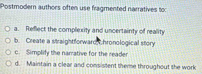 Postmodern authors often use fragmented narratives to:
a. Reflect the complexity and uncertainty of reality
b. Create a straightforward Chronological story
c. Simplify the narrative for the reader
d. Maintain a clear and consistent theme throughout the work