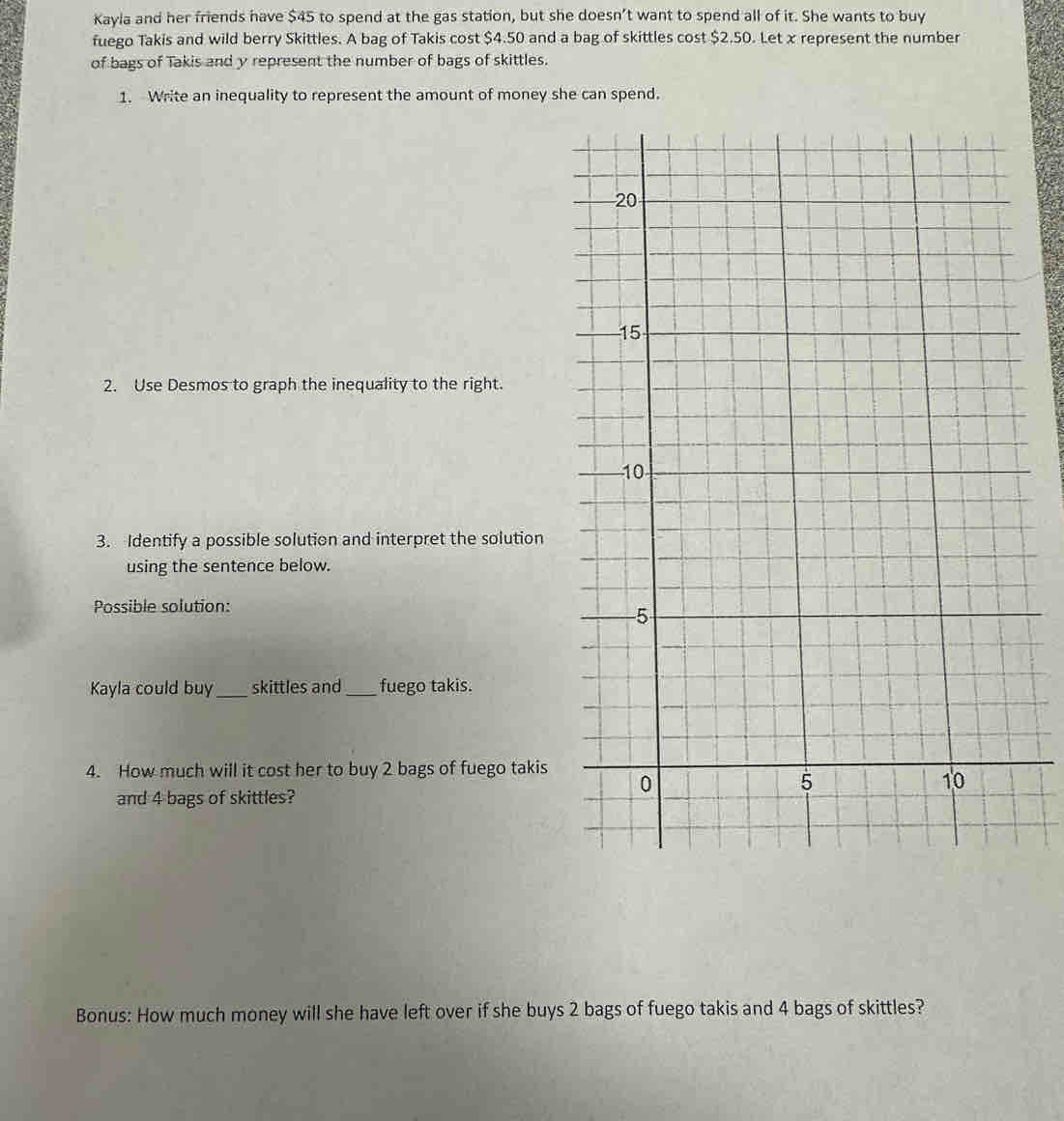 Kayla and her friends have $45 to spend at the gas station, but she doesn’t want to spend all of it. She wants to buy 
fuego Takis and wild berry Skittles. A bag of Takis cost $4.50 and a bag of skittles cost $2.50. Let x represent the number 
of bags of Takis and y represent the number of bags of skittles. 
1. Write an inequality to represent the amount of money she can spend. 
2. Use Desmos to graph the inequality to the right. 
3. Identify a possible solution and interpret the solution 
using the sentence below. 
Possible solution: 
Kayla could buy_ skittles and_ fuego takis. 
4. How much will it cost her to buy 2 bags of fuego takis 
and 4 bags of skittles? 
Bonus: How much money will she have left over if she buys 2 bags of fuego takis and 4 bags of skittles?