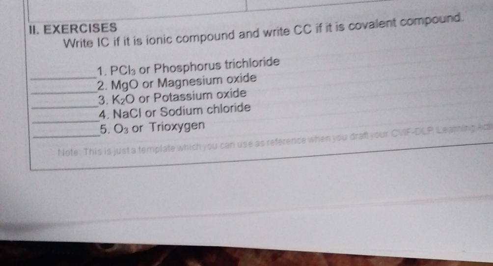 EXERCISES 
Write IC if it is ionic compound and write CC if it is covalent compound. 
1. PCl_3 or Phosphorus trichloride 
_ 
_2. Ma O or Magnesium oxide 

_ 
3. K_2O or Potassium oxide 
_ 
4. NaCl or Sodium chloride 
5. O_3 or Trioxygen 
_N ote. This is just a template which you can use as reference when you draft your CVF-DLP Leaming Aci