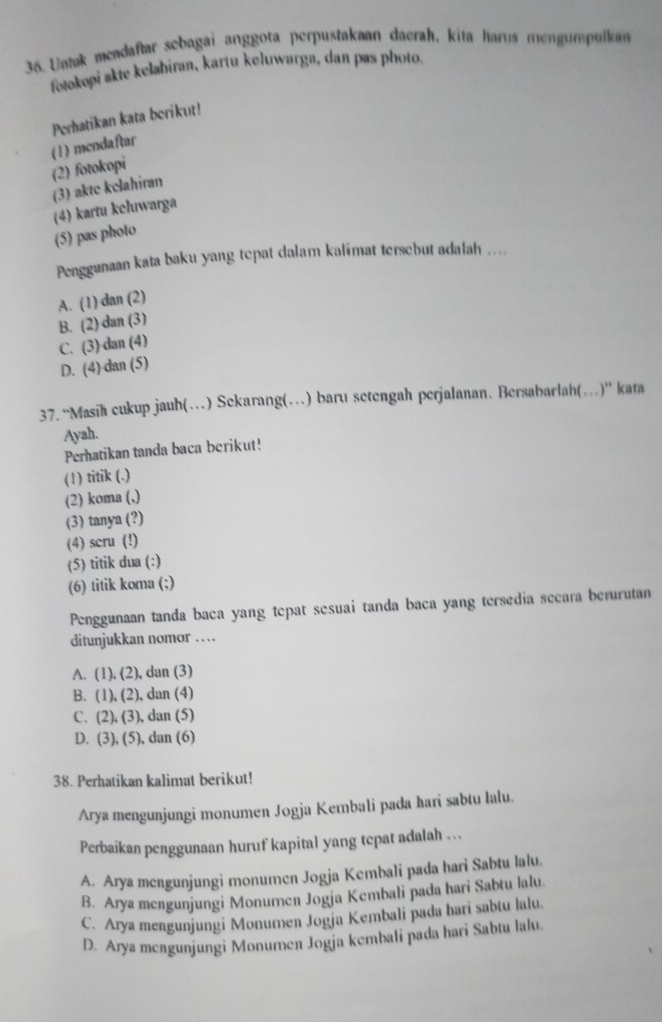 Untuk meadaftar sebagai anggota perpustakaan daerah, kita harus mengumpulkan
fotokopi akte kelahiran, kartu keluwarga, dan pas photo.
Perhatikan kata berikut!
(1) mendaftar
(2) fotokopi
(3) akte kelahiran
(4) kartu kcluwarga
(5) pas photo
Penggunaan kata baku yang tepat dalam kalimat tersebut adalah ....
A. (1) dan (2)
B. (2) dan (3)
C. (3) dan (4)
D. (4) dan (5)
37. “Masi cukup jauh(…) Sekarang(…) baru setengah perjalanan. Bersabarlah(…)” kata
Ayah.
Perhatikan tanda baca berikut!
(1) titik (.)
(2) koma (,)
(3) tanya (?)
(4) scru (!)
(5) titik dua (:)
(6) titik koma (;)
Penggunaan tanda baca yang tepat sesuai tanda baca yang tersedia secara berurutan
ditunjukkan nomor …
A. (1), (2), dan (3)
B. (1), (2), dan (4)
C. (2), (3), dan (5)
D. (3), (5), dan (6)
38. Perhatikan kalimat berikut!
Arya mengunjungi monumen Jogja Kembali pada hari sabtu lalu.
Perbaikan penggunaan huruf kapital yang tepat adalah . ..
A. Arya mengunjungi monumen Jogja Kembali pada hari Sabtu lalu.
B. Arya mengunjungi Monumen Jogja Kembali pada hari Sabtu lalu.
C. Arya mengunjungi Monumen Jogja Kembali pada hari sabtu lalu.
D. Arya mengunjungi Monumen Jogja kembali pada hari Sabtu lalu.