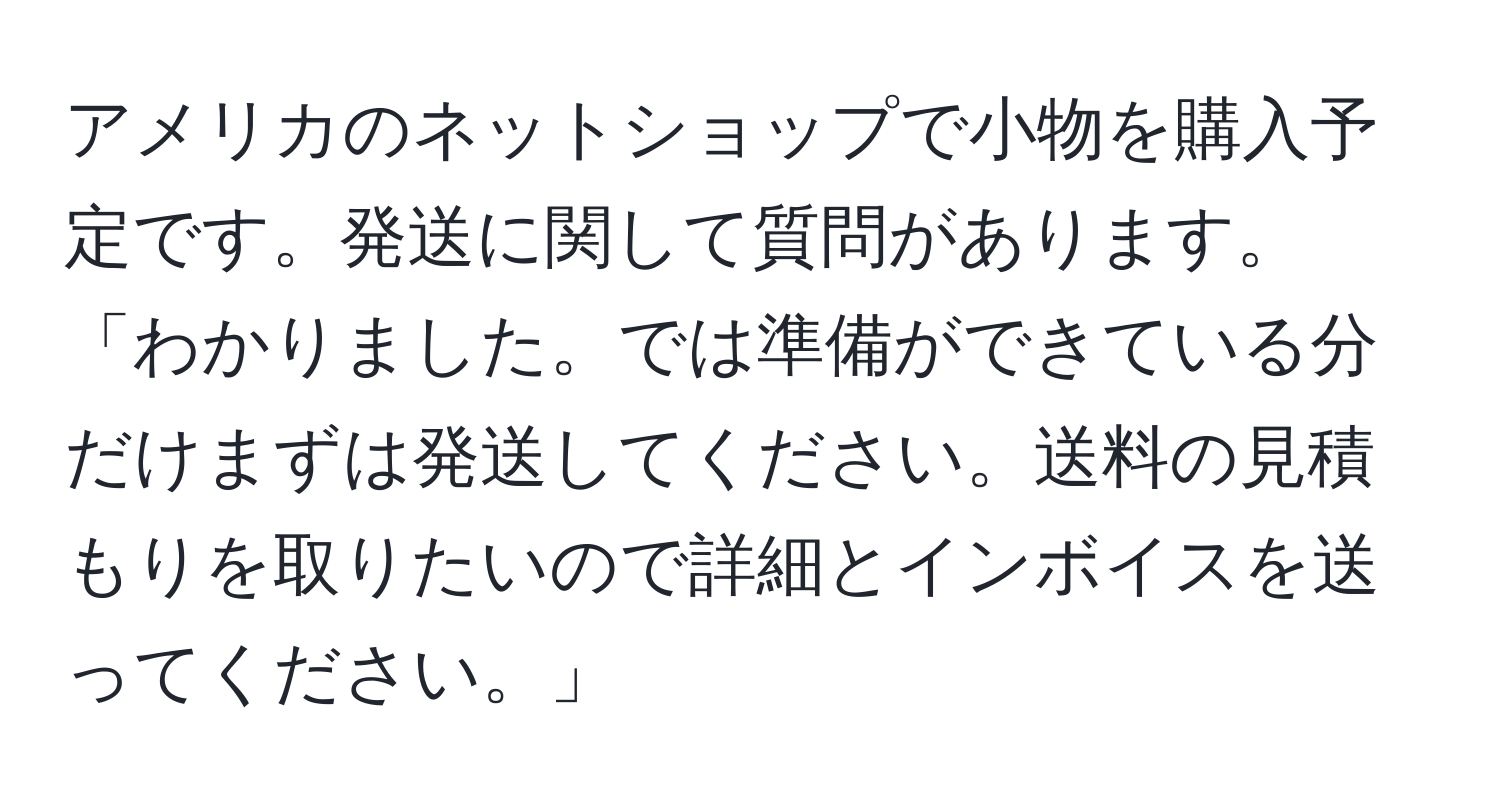 アメリカのネットショップで小物を購入予定です。発送に関して質問があります。「わかりました。では準備ができている分だけまずは発送してください。送料の見積もりを取りたいので詳細とインボイスを送ってください。」