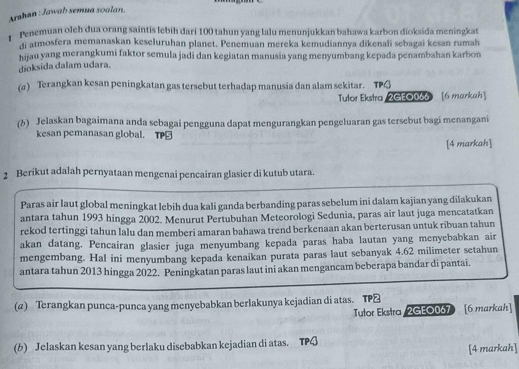 Arahan : Jawab semua soalan.
1 Penemuan oleh dua orang saintis lebih dari 100 tahun yang lalu menunjukkan bahawa karbon dioksida meningkat
di atmosfera memanaskan keseluruhan planet. Penemuan mereka kemudiannya dikenali sebagai kesan rumah
hijau yang merangkumi faktor semula jadi dan kegiatan manusia yang menyumbang kepada penambahan karbon
dioksida dalam udara.
(α) Terangkan kesan peningkatan gas tersebut terhadap manusia dan alam sekitar. TP4
Tutor Ekstra/2GEO066 [6 markah]
(b) Jelaskan bagaimana anda sebagai pengguna dapat mengurangkan pengeluaran gas tersebut bagi menangani
kesan pemanasan global. TP
[4 markah]
2 Berikut adalah pernyataan mengenai pencairan glasier di kutub utara.
Paras air laut global meningkat lebih dua kali ganda berbanding paras sebelum ini dalam kajian yang dilakukan
antara tahun 1993 hingga 2002. Menurut Pertubuhan Meteorologi Sedunia, paras air laut juga mencatatkan
rekod tertinggi tahun lalu dan memberi amaran bahawa trend berkenaan akan berterusan untuk ribuan tahun
akan datang. Pencairan glasier juga menyumbang kepada paras haba lautan yang menyebabkan air
mengembang. Hal ini menyumbang kepada kenaikan purata paras laut sebanyak 4.62 milimeter setahun
antara tahun 2013 hingga 2022. Peningkatan paras laut ini akan mengancam beberapa bandar di pantai.
(a) Terangkan punca-punca yang menyebabkan berlakunya kejadian di atas. TP≌
Tutor Ekstra /2GEO067 [6 markah]
(b) Jelaskan kesan yang berlaku disebabkan kejadian di atas. TPQ
[4 markah]