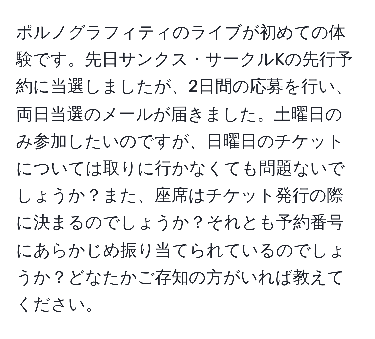 ポルノグラフィティのライブが初めての体験です。先日サンクス・サークルKの先行予約に当選しましたが、2日間の応募を行い、両日当選のメールが届きました。土曜日のみ参加したいのですが、日曜日のチケットについては取りに行かなくても問題ないでしょうか？また、座席はチケット発行の際に決まるのでしょうか？それとも予約番号にあらかじめ振り当てられているのでしょうか？どなたかご存知の方がいれば教えてください。