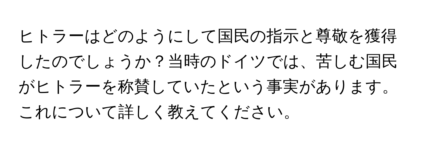 ヒトラーはどのようにして国民の指示と尊敬を獲得したのでしょうか？当時のドイツでは、苦しむ国民がヒトラーを称賛していたという事実があります。これについて詳しく教えてください。