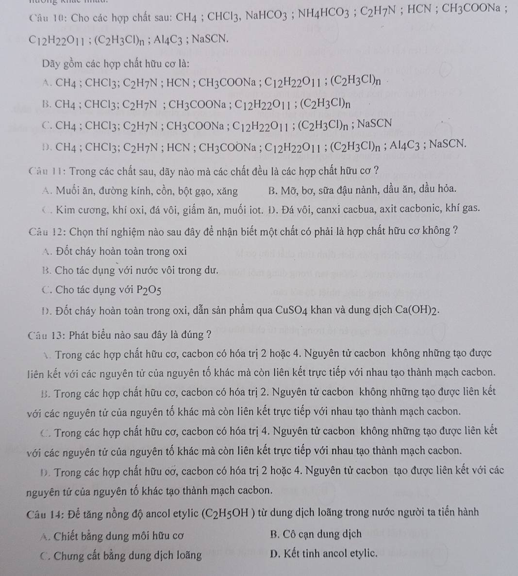 Cho các hợp chất sau: CH_4;CHCl_3,NaHCO_3;NH_4HCO_3;C_2H_7N;HCN;CH_3COONa;
C_12H_22O_11;(C_2H_3Cl)_n;Al_4C_3 ;NaSCN
Dãy gồm các hợp chất hữu cơ là:
A. CH_4;CHCl_3;C_2H_7N;HCN;CH_3COONa;C_12H_22O_11;(C_2H_3Cl)_n
B. CH_4;CHCl_3; C_2H_7N;CH_3COONa;C_12H_22O_11;(C_2H_3Cl)_n
C. CH_4 ;CHCl_3 C_2H_7N;CH_3COONa;C_12H_22O_11;(C_2H_3Cl)_n;NaSCN
1). CH_4 ;CHCl_3 C_2H_7N;HCN;CH_3COONa;C_12H_22O_11;(C_2H_3Cl)_n;Al_4C_3 :NaSCN
Câu 11: Trong các chất sau, dãy nào mà các chất đều là các hợp chất hữu cơ ?
A. Muối ăn, đường kính, cồn, bột gạo, xăng B. Mỡ, bơ, sữa đậu nành, dầu ăn, dầu hỏa.
O. Kim cương, khí oxi, đá vôi, giẩm ăn, muối iot. Đ. Đá vôi, canxi cacbua, axit cacbonic, khí gas.
Câu 12: Chọn thí nghiệm nào sau đây để nhận biết một chất có phải là hợp chất hữu cơ không ?
A. Đốt cháy hoàn toàn trong oxi
B. Cho tác dụng với nước vôi trong dư.
C. Cho tác dụng với P_2O_5
Đ. Đốt cháy hoàn toàn trong oxi, dẫn sản phẩm qua CuSO4 khan và dung dịch C a(OH)_2.
Câu 13: Phát biểu nào sau đây là đúng ?
Trong các hợp chất hữu cơ, cacbon có hóa trị 2 hoặc 4. Nguyên tử cacbon không những tạo được
liên kết với các nguyên tử của nguyên tố khác mà còn liên kết trực tiếp với nhau tạo thành mạch cacbon.
B. Trong các hợp chất hữu cơ, cacbon có hóa trị 2. Nguyên tử cacbon không những tạo được liên kết
với các nguyên tử của nguyên tố khác mà còn liên kết trực tiếp với nhau tạo thành mạch cacbon.
C. Trong các hợp chất hữu cơ, cacbon có hóa trị 4. Nguyên tử cacbon không những tạo được liên kết
với các nguyên tử của nguyên tố khác mà còn liên kết trực tiếp với nhau tạo thành mạch cacbon.
D. Trong các hợp chất hữu cơ, cacbon có hóa trị 2 hoặc 4. Nguyên tử cacbon tạo được liên kết với các
nguyên tử của nguyên tố khác tạo thành mạch cacbon.
Câu 14: Để tăng nồng độ ancol etylic (C_2H_5OH) từ dung dịch loãng trong nước người ta tiến hành
A. Chiết bằng dung môi hữu cơ B. Cô cạn dung dịch
C. Chưng cất bằng dung dịch loãng D. Kết tinh ancol etylic.