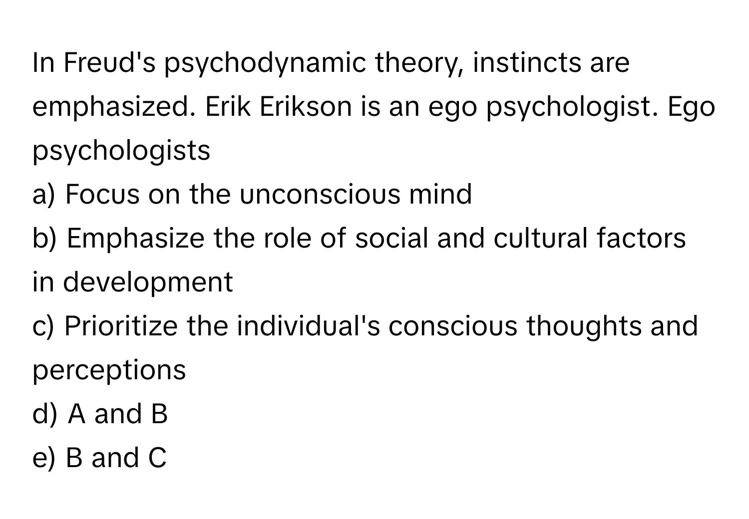 In Freud's psychodynamic theory, instincts are emphasized. Erik Erikson is an ego psychologist. Ego psychologists

a) Focus on the unconscious mind 
b) Emphasize the role of social and cultural factors in development 
c) Prioritize the individual's conscious thoughts and perceptions 
d) A and B 
e) B and C