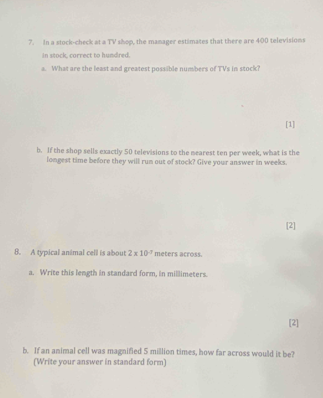 In a stock-check at a TV shop, the manager estimates that there are 400 televisions 
in stock, correct to hundred. 
a. What are the least and greatest possible numbers of TVs in stock? 
[1] 
b. If the shop sells exactly 50 televisions to the nearest ten per week, what is the 
longest time before they will run out of stock? Give your answer in weeks. 
[2] 
8. A typical animal cell is about 2* 10^(-7) meters across. 
a. Write this length in standard form, in millimeters. 
[2] 
b. If an animal cell was magnified 5 million times, how far across would it be? 
(Write your answer in standard form)