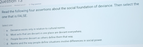 Mstarked out of I Flag queation
Read the following four assertions about the social foundation of deviance. Then select the
one that is FALSE.
Select one:
a. Deviance exists only in relation to cultural norms
b. Most acts that are deviant in one place are deviant everywhere.
c. People become deviant as others define them that way.
d. Norms and the way people define situations involve differences in social power.