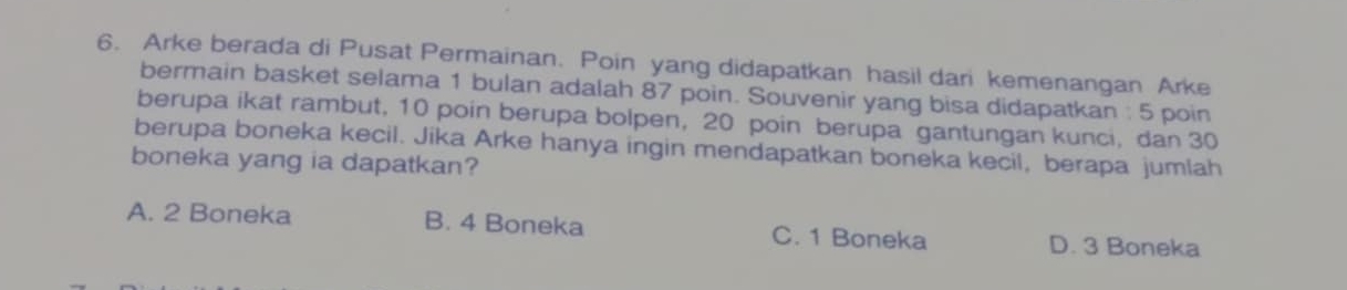 Arke berada di Pusat Permainan. Poin yang didapatkan hasil dari kemenangan Arke
bermain basket selama 1 bulan adalah 87 poin. Souvenir yang bisa didapatkan : 5 poin
berupa ikat rambut, 10 poin berupa bolpen, 20 poin berupa gantungan kunci, dan 30
berupa boneka kecil. Jika Arke hanya ingin mendapatkan boneka kecil, berapa jumlah
boneka yang ia dapatkan?
A. 2 Boneka B. 4 Boneka C. 1 Boneka D. 3 Boneka