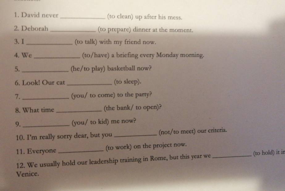 David never _(to clean) up after his mess. 
2. Deborah _(to prepare) dinner at the moment. 
3. I _(to talk) with my friend now. 
4. We _(to/have) a briefing every Monday morning. 
5. _(he/to play) basketball now? 
6. Look! Our cat _(to sleep). 
7. _(you/ to come) to the party? 
8. What time _(the bank/ to open)? 
9._ 
(you/ to kid) me now? 
10. I’m really sorry dear, but you _(not/to meet) our criteria. 
11. Everyone _(to work) on the project now. 
12. We usually hold our leadership training in Rome, but this year we _(to hold) it ir 
Venice.