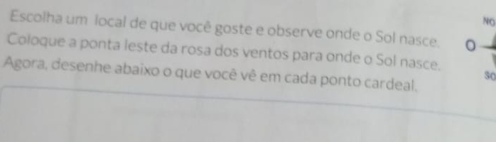 NO 
Escolha um local de que você goste e observe onde o Sol nasce. 0 
Coloque a ponta leste da rosa dos ventos para onde o Sol nasce. 
Agora, desenhe abaixo o que você vê em cada ponto cardeal, 
50