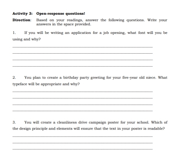 Activity 3: Open-response questions! 
Direction: Based on your readings, answer the following questions. Write your 
answers in the space provided. 
1. If you will be writing an application for a job opening, what font will you be 
using and why? 
_ 
_ 
_ 
_ 
2. You plan to create a birthday party greeting for your five-year old niece. What 
typeface will be appropriate and why? 
_ 
_ 
_ 
_ 
3. You will create a cleanliness drive campaign poster for your school. Which of 
the design principle and elements will ensure that the text in your poster is readable? 
_ 
_ 
_