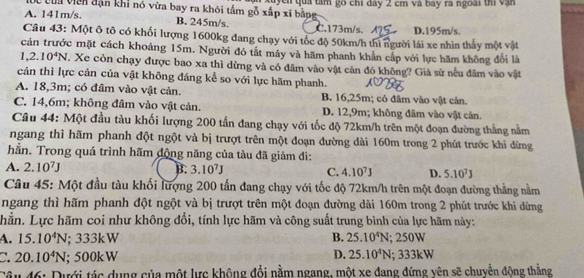 củu viên đạn khi nó vừa bay ra khỏi tấm gỗ xấp xĩ bằpg kuyền qua tâm gó chỉ đay 2 cm và bay rã ngoài thi vận
A. 141m/s. B. 245m/s. C.173m/s. D.195m/s.
Câu 43: Một ô tô có khối lượng 1600kg đang chạy với tốc độ 50km/h thì người lái xe nhìn thấy một vật
cản trước mặt cách khoảng 15m. Người đó tắt máy và hãm phanh khẳn cấp với lực hãm không đổi là
1,2.10^4N. T. Xe còn chạy được bao xa thì dừng và có đâm vào vật cản đó không? Giả sử nếu đâm vào vật
cản thì lực cản của vật không đáng kể so với lực hãm phanh.
A. 18,3m; có đâm vào vật cản. B. 16,25m; có đâm vào vật cản.
C. 14,6m; không đâm vào vật cản. D. 12,9m; không đâm vào vật cản.
Câu 44: Một đầu tàu khối lượng 200 tấn đang chạy với tốc độ 72km/h trên một đoạn đường thẳng nằm
ngang thì hãm phanh đột ngột và bị trượt trên một đoạn đường dài 160m trong 2 phút trước khi dừng
hằn. Trong quá trình hãm động năng của tàu đã giảm đi:
A. 2.10^7J B. 3.10^7J C. 4.10^7J D. 5.10^7J
Câu 45: Một đầu tàu khối lượng 200 tấn đang chạy với tốc độ 72km/h trên một đoạn đường thẳng nằm
ngang thì hãm phanh đột ngột và bị trượt trên một đoạn đường dài 160m trong 2 phút trước khi dừng
hằn. Lực hãm coi như không đổi, tính lực hãm và công suất trung bình của lực hãm này:
A. 15.10^4N; 333kW B. 25.10^4N : 50° W
D.
C. 20.10^4N; 500kW 25.10^4N;333kW
Câu 46: Dưới tác dụng của một lực không đổi nằm ngang, một xe đang đứng yên sẽ chuyển động thằng