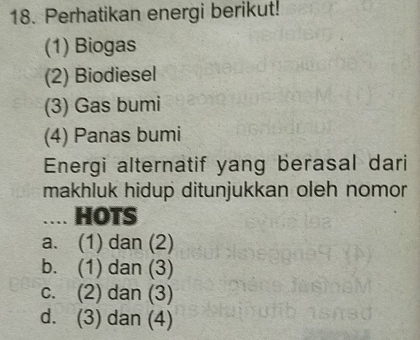 Perhatikan energi berikut!
(1) Biogas
(2) Biodiesel
(3) Gas bumi
(4) Panas bumi
Energi alternatif yang berasal dari
makhluk hidup ditunjukkan oleh nomor
…. HOTS
a. (1) dan (2)
b. (1) dan (3)
c. (2) dan (3)
d. (3) dan (4)