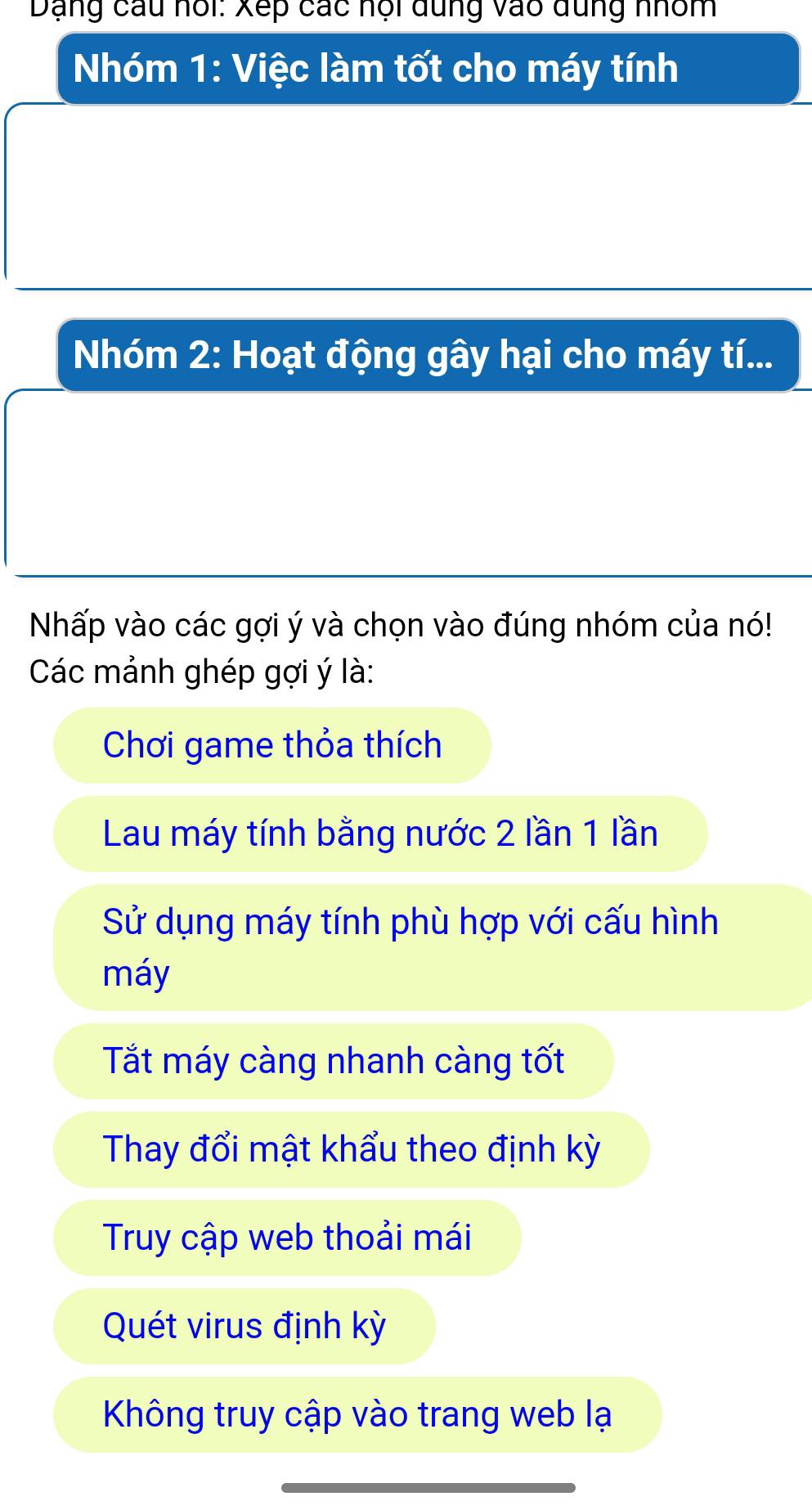 Dạng câu hổi: Xếp các hội dung vào dùng nhóm
Nhóm 1: Việc làm tốt cho máy tính
Nhóm 2 : Hoạt động gây hại cho máy tí...
Nhấp vào các gợi ý và chọn vào đúng nhóm của nó!
Các mảnh ghép gợi ý là:
Chơi game thỏa thích
Lau máy tính bằng nước 2 lần 1 lần
Sử dụng máy tính phù hợp với cấu hình
máy
Tắt máy càng nhanh càng tốt
Thay đổi mật khẩu theo định kỳ
Truy cập web thoải mái
Quét virus định kỳ
Không truy cập vào trang web lạ