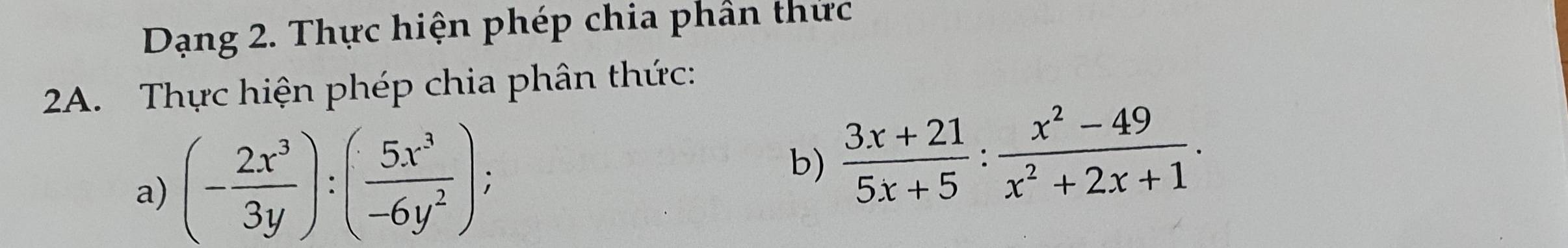 Dạng 2. Thực hiện phép chia phân thức 
2A. Thực hiện phép chia phân thức: 
a) (- 2x^3/3y ):( 5x^3/-6y^2 ); 
b)  (3x+21)/5x+5 : (x^2-49)/x^2+2x+1 .