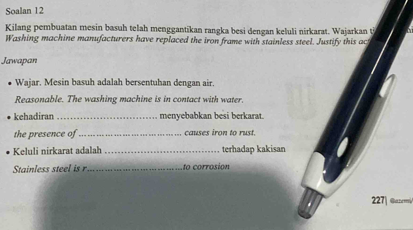 Soalan 12 
Kilang pembuatan mesin basuh telah menggantikan rangka besi dengan keluli nirkarat. Wajarkan t 
Washing machine manufacturers have replaced the iron frame with stainless steel. Justify this ac 
Jawapan 
Wajar. Mesin basuh adalah bersentuhan dengan air. 
Reasonable. The washing machine is in contact with water. 
kehadiran _menyebabkan besi berkarat. 
the presence of _causes iron to rust. 
Keluli nirkarat adalah _terhadap kakisan 
Stainless steel is r _to corrosion 
227| @azemi