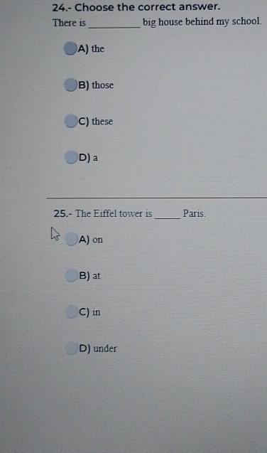 24.- Choose the correct answer.
There is _big house behind my school.
A) the
B) those
C) these
D) a
25.- The Eiffel tower is _Paris.
A) on
B) at
C) in
D) under