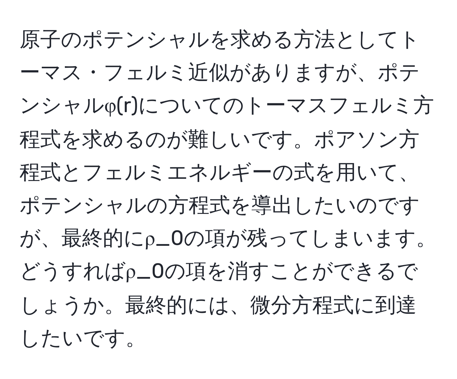 原子のポテンシャルを求める方法としてトーマス・フェルミ近似がありますが、ポテンシャルφ(r)についてのトーマスフェルミ方程式を求めるのが難しいです。ポアソン方程式とフェルミエネルギーの式を用いて、ポテンシャルの方程式を導出したいのですが、最終的にρ_0の項が残ってしまいます。どうすればρ_0の項を消すことができるでしょうか。最終的には、微分方程式に到達したいです。