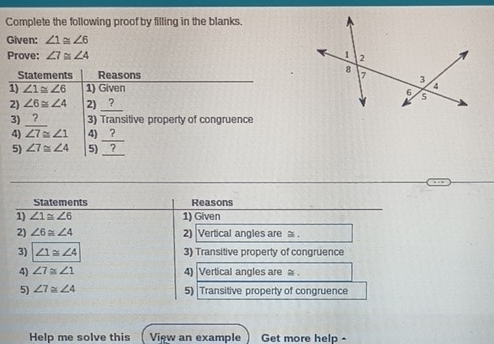 Complete the following proof by filling in the blanks. 
Given: ∠ 1≌ ∠ 6
Prove: ∠ 7≌ ∠ 4
Statements Reasons 
1) ∠ 1≌ ∠ 6 1) Given 
2) ∠ 6≌ ∠ 4 2) __?__ 
3) ? 3) Transitive property of congruence 
4) overline ∠ 7≌ ∠ 1 4) __?_ 
5) ∠ 7≌ ∠ 4 5)_？ 
Statements Reasons 
1) ∠ 1≌ ∠ 6 1) Given 
2) ∠ 6≌ ∠ 4 2) Vertical angles are . 
3) ∠ 1≌ ∠ 4 3) Transitive property of congruence 
4) ∠ 7≌ ∠ 1 4) Vertical angles are . 
5) ∠ 7≌ ∠ 4 5) Transitive property of congruence 
Help me solve this View an example Get more help -