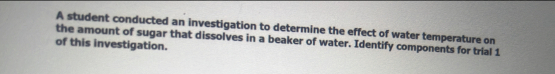 A student conducted an investigation to determine the effect of water temperature on 
the amount of sugar that dissolves in a beaker of water. Identify components for trial 1 
of this investigation.
