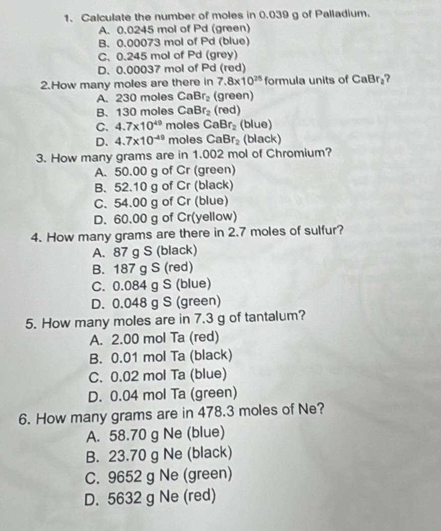 Calculate the number of moles in 0.039 g of Palladium.
A. 0.0245 mol of Pd (green)
B. 0.00073 mol of Pd (blue)
C. 0.245 mol of Pd (grey)
D. 0.00037 mol of Pd (red)
2.How many moles are there in 7.8* 10^(25) formula units of CaBr₂?
A. 230 moles CaBr_2 (green)
B、 130 moles CaBr_2 (red)
C、 4.7* 10^(49) moles CaBr_2 (blue)
D. 4.7* 10^(-49) moles CaBr_2 (black)
3. How many grams are in 1.002 mol of Chromium?
A. 50.00 g of Cr (green)
B. 52.10 g of Cr (black)
C. 54.00 g of Cr (blue)
D. 60.00 g of Cr(yellow)
4. How many grams are there in 2.7 moles of sulfur?
A. 87 g S (black)
B. 187 g S (red)
C. 0.084 g S (blue)
D. 0.048 g S (green)
5. How many moles are in 7.3 g of tantalum?
A. 2.00 mol Ta (red)
B. 0.01 mol Ta (black)
C. 0.02 mol Ta (blue)
D. 0.04 mol Ta (green)
6. How many grams are in 478.3 moles of Ne?
A. 58.70 g Ne (blue)
B. 23.70 g Ne (black)
C. 9652 g Ne (green)
D. 5632 g Ne (red)
