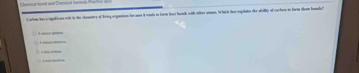 Chemical bond and Chemical formula Practice quiz
Carbon has a sigmificant role in the chemistry of living organisms because it tends to form four bonds with other atoms. Which best explains the ability of carbon to form these bonds?
4 valence protume
4 vience céscture
é total peiues
6 cad eetrors