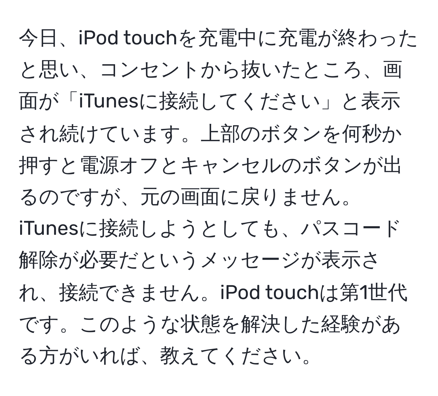 今日、iPod touchを充電中に充電が終わったと思い、コンセントから抜いたところ、画面が「iTunesに接続してください」と表示され続けています。上部のボタンを何秒か押すと電源オフとキャンセルのボタンが出るのですが、元の画面に戻りません。iTunesに接続しようとしても、パスコード解除が必要だというメッセージが表示され、接続できません。iPod touchは第1世代です。このような状態を解決した経験がある方がいれば、教えてください。