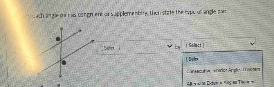each angle pair as congruent or supplementary, then state the type of angle pair.
[ Select ] by [ Select ]
[ Select ]
Consecutive Interior Angles Theorem
Alternate Exterior Angles Theorem