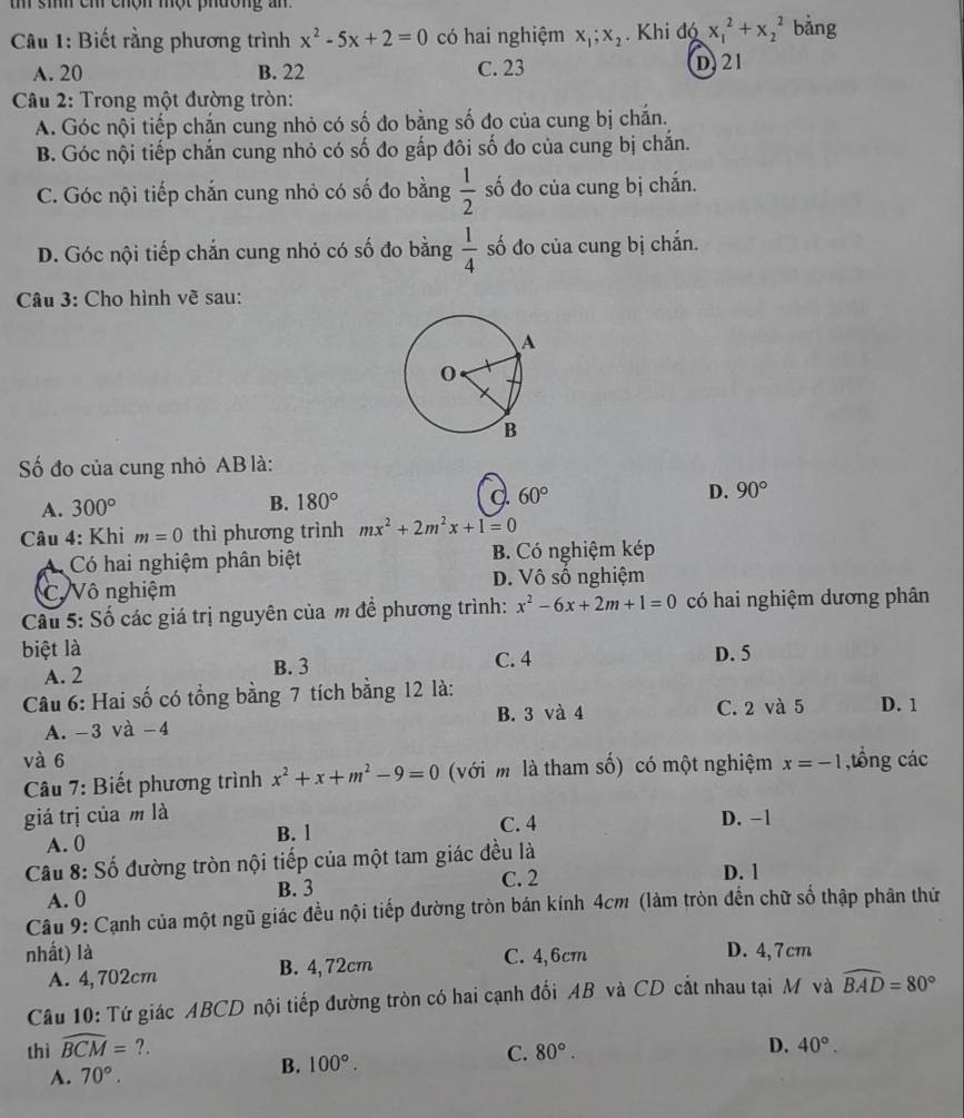 sih cm chộn một phường an
Câu 1: Biết rằng phương trình x^2-5x+2=0 có hai nghiệm x_1;x_2. Khi đó x_1^(2+x_2^2 bảng
A. 20 B. 22 C. 23 D. 21
Câu 2: Trong một đường tròn:
A. Góc nội tiếp chắn cung nhỏ có số đo bằng số đo của cung bị chắn.
B. Góc nội tiếp chắn cung nhỏ có số đo gấp đôi số đo của cung bị chắn.
C. Góc nội tiếp chắn cung nhỏ có số đo bằng frac 1)2 số đo của cung bị chắn.
D. Góc nội tiếp chắn cung nhỏ có số đo bằng  1/4  số đo của cung bị chắn.
Câu 3: Cho hình về sau:
Số đo của cung nhỏ AB là:
A. 300° B. 180° C. 60° D. 90°
Câu 4: Khi m=0 thì phương trình mx^2+2m^2x+1=0
A Có hai nghiệm phân biệt B. Có nghiệm kép
C. Vô nghiệm D. Vô số nghiệm
Cu 5: Số các giá trị nguyên của m đề phương trình: x^2-6x+2m+1=0 có hai nghiệm dương phân
biệt là C. 4
A. 2 B. 3 D. 5
Câu 6: Hai số có tổng bằng 7 tích bằng 12 là: D. 1
A. -3 và −4 B. 3 và 4
C. 2 và 5
và 6 x=-1 ,tồng các
Câu 7: Biết phương trình x^2+x+m^2-9=0 (với m là tham số) có một nghiệm
giá trị của m là C. 4 D. -1
A. 0 B. l
Câu 8: Số đường tròn nội tiếp của một tam giác đều là D. 1
A. 0 B. 3
C. 2
Câu 9: Cạnh của một ngũ giác đều nội tiếp đường tròn bán kính 4cm (làm tròn đến chữ số thập phân thứ
nhất) là C. 4,6cm D. 4,7cm
A. 4,702cm B. 4, 72cm
Câu 10: Tứ giác ABCD nội tiếp đường tròn có hai cạnh đối AB và CD cắt nhau tại M và widehat BAD=80°
thì widehat BCM=?. D. 40°.
C. 80°.
A. 70°.
B. 100°.