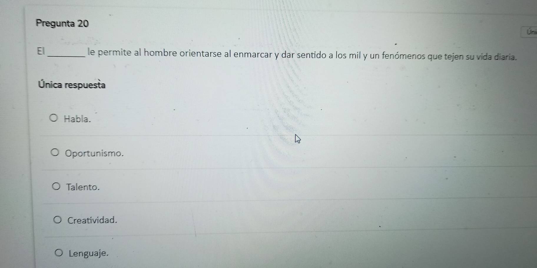 Pregunta 20
Úni
Ell_ le permite al hombre orientarse al enmarcar y dar sentido a los mil y un fenómenos que tejen su vida diaria.
Única respuesta
Habla.
Oportunismo.
Talento.
Creatividad.
Lenguaje.