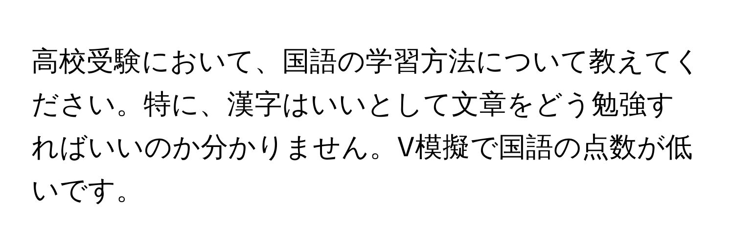 高校受験において、国語の学習方法について教えてください。特に、漢字はいいとして文章をどう勉強すればいいのか分かりません。V模擬で国語の点数が低いです。