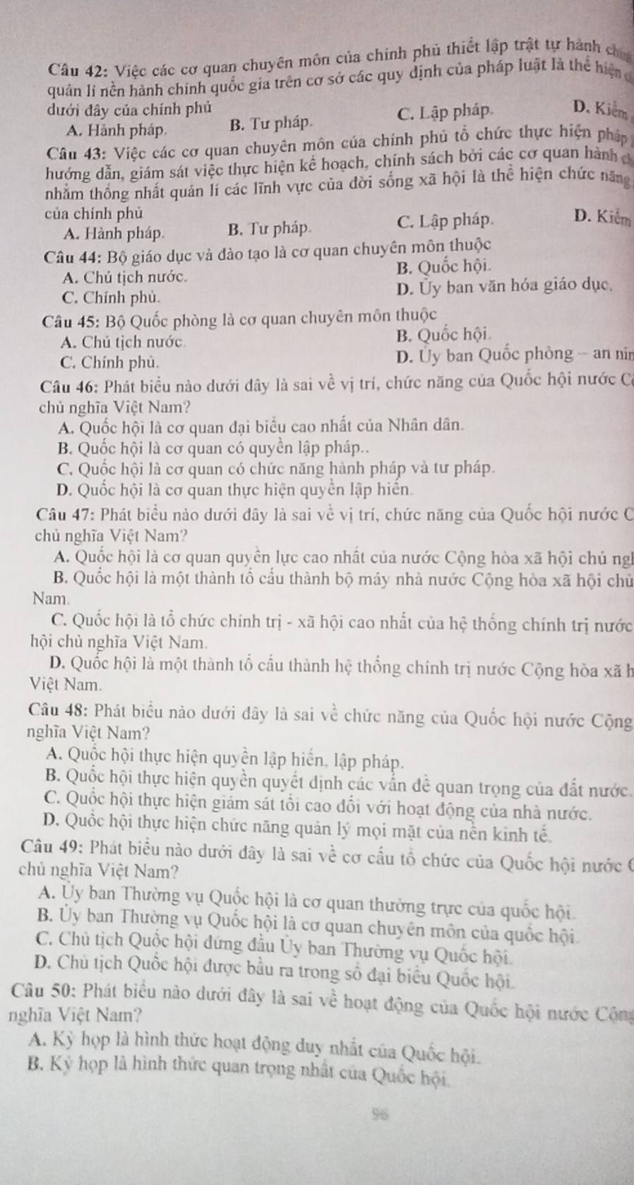 Việc các cơ quan chuyên môn của chính phủ thiết lập trật tự hành ch
quản li nền hành chính quốc gia trên cơ sở các quy định của pháp luật là thể hiện đ
dưới đây của chính phủ D. Kiểm
A. Hành pháp B. Tư pháp. C. Lập pháp
Câu 43: Việc các cơ quan chuyên môn của chính phủ tổ chức thực hiện pháp
hướng dẫn, giám sát việc thực hiện kể hoạch, chính sách bởi các cơ quan hành đ
nhằm thống nhất quán lí các lĩnh vực của đời sống xã hội là thể hiện chức năng
của chính phủ D. Kiểm
A. Hành pháp. B. Tư pháp C. Lập pháp
Câu 44: Bộ giáo dục và đào tạo là cơ quan chuyên môn thuộc
A. Chủ tịch nước. B. Quốc hội.
C. Chính phù. D. Ủy ban văn hóa giáo dục,
Câu 45: Bộ Quốc phòng là cơ quan chuyên môn thuộc
A. Chủ tịch nước B. Quốc hội.
C. Chính phù. D. Ủy ban Quốc phòng -- an nin
Câu 46: Phát biều nào dưới dây là sai về vị trí, chức năng của Quốc hội nước C
chủ nghĩa Việt Nam?
A. Quốc hội là cơ quan đại biểu cao nhất của Nhân dân.
B. Quốc hội là cơ quan có quyền lập pháp..
C. Quốc hội là cơ quan có chức năng hành pháp và tư pháp.
D. Quốc hội là cơ quan thực hiện quyền lập hiển
Câu 47: Phát biểu nào dưới dây là sai về vị trí, chức năng của Quốc hội nước C
chủ nghĩa Việt Nam?
A. Quốc hội là cơ quan quyền lực cao nhất của nước Cộng hòa xã hội chủ ng
B. Quốc hội là một thành tổ cầu thành bộ máy nhà nước Cộng hòa xã hội chủ
Nam.
C. Quốc hội là tổ chức chính trị - xã hội cao nhất của hệ thống chính trị nước
hội chủ nghĩa Việt Nam.
D. Quốc hội là một thành tổ cầu thành hhat c thống chính trị nước Cộng hòa xãh
Việt Nam.
Câu 48: Phát biểu nào dưới đây là sai về chức năng của Quốc hội nước Cộng
nghĩa Việt Nam?
A. Quộc hội thực hiện quyền lập hiến, lập pháp.
B. Quốc hội thực hiện quyền quyết dịnh các vấn đề quan trọng của đất nước.
C. Quốc hội thực hiện giám sát tổi cao đổi với hoạt động của nhà nước.
D. Quốc hội thực hiện chức năng quản lý mọi mặt của nền kinh tế
Câu 49: Phát biểu nào dưới đây là sai về cơ cấu tổ chức của Quốc hội nước (
chủ nghĩa Việt Nam?
A. Uy ban Thường vụ Quốc hội là cơ quan thường trực của quốc hội
B. Ủy ban Thường vụ Quốc hội là cơ quan chuyên môn của quốc hội
C. Chủ tịch Quốc hội đứng đầu Ủy ban Thường vụ Quốc hội
D. Chủ tịch Quốc hội được bầu ra trong số đại biểu Quốc hội.
Câu 50: Phát biểu nào dưới đây là sai về hoạt động của Quốc hội nước Cộng
nghĩa Việt Nam?
A. Kỳ họp là hình thức hoạt động duy nhất của Quốc hội.
B. Kỷ họp là hình thức quan trọng nhất của Quốc hội.
96