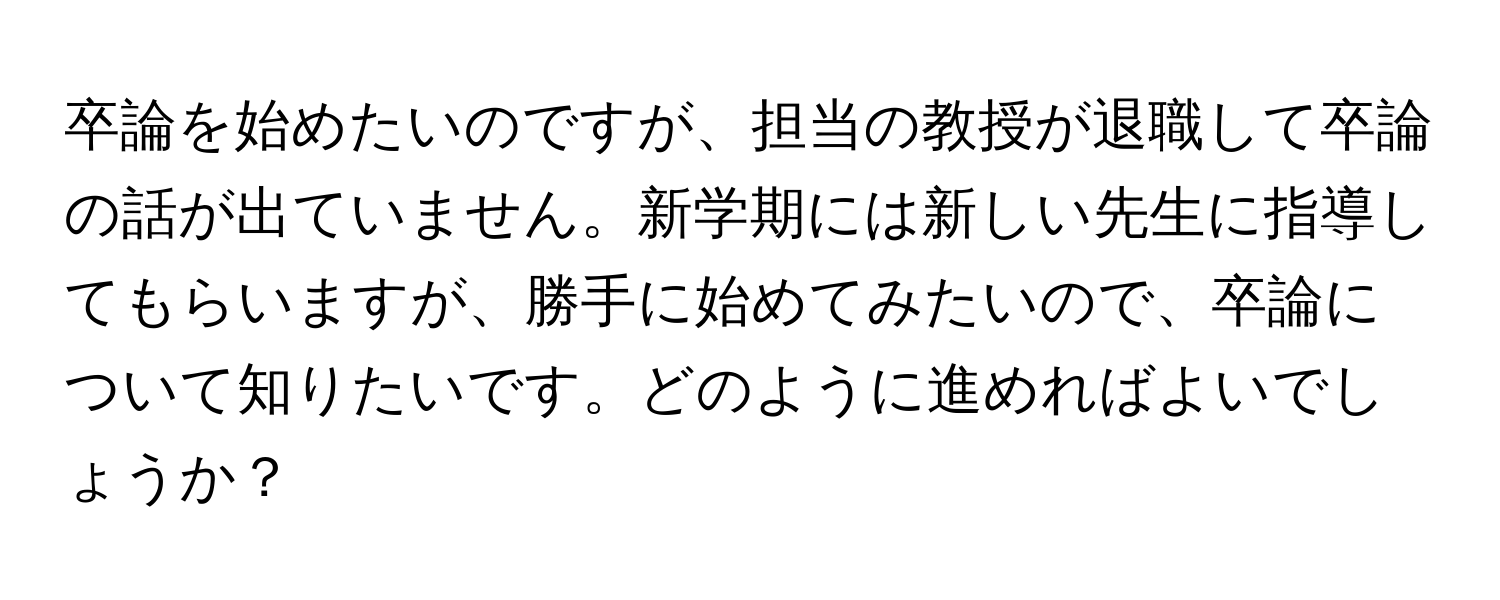 卒論を始めたいのですが、担当の教授が退職して卒論の話が出ていません。新学期には新しい先生に指導してもらいますが、勝手に始めてみたいので、卒論について知りたいです。どのように進めればよいでしょうか？