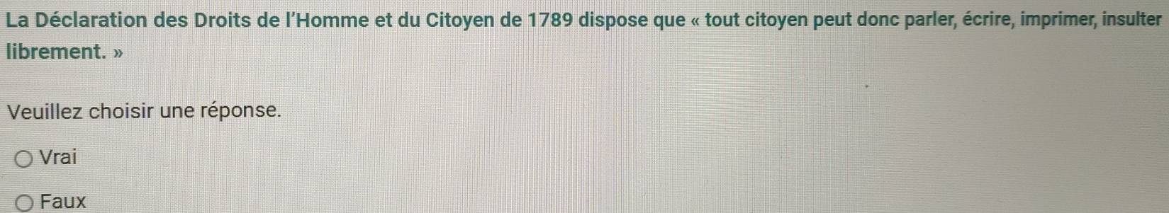 La Déclaration des Droits de l’Homme et du Citoyen de 1789 dispose que « tout citoyen peut donc parler, écrire, imprimer, insulter
librement. »
Veuillez choisir une réponse.
Vrai
Faux