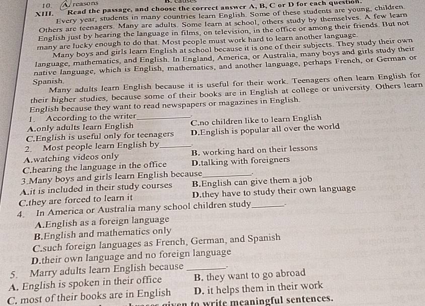 reasons
XIII. Read the passage, and choose the correct answer A, B, C or D for each question.
Every year, students in many countries learn English. Some of these students are young, children.
Others are teenagers. Many are adults. Some learn at school, others study by themselves. A few learn
English just by hearing the language in films, on television, in the office or among their friends. But not
many are lucky enough to do that. Most people must work hard to learn another language
Many boys and girls learn English at school because it is one of their subjects. They study their own
language, mathematics, and English. In England, America, or Australia, many boys and girls study their
native language, which is English, mathematics, and another language, perhaps French, or German or
Spanish
Many adults learn English because it is useful for their work. Teenagers often learn English for
their higher studies, because some of their books are in English at college or university. Others learn
English because they want to read newspapers or magazines in English.
1. According to the writer .
A.only adults learn English _C.no children like to learn English
C.English is useful only for teenagers D.English is popular all over the world
2. Most people learn English by_
A.watching videos only B. working hard on their lessons
C.hearing the language in the office D.talking with foreigners
3.Many boys and girls learn English because_ .
A.it is included in their study courses B.English can give them a job
C.they are forced to learn it D.they have to study their own language
4. In America or Australia many school children study_ :
A.English as a foreign language
B.English and mathematics only
C.such foreign languages as French, German, and Spanish
D.their own language and no foreign language
5. Marry adults learn English because _.
A. English is spoken in their office B. they want to go abroad
C. most of their books are in English D. it helps them in their work
ven to write meaningful sentences.