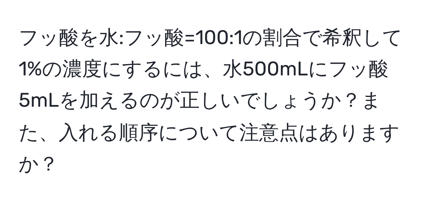 フッ酸を水:フッ酸=100:1の割合で希釈して1%の濃度にするには、水500mLにフッ酸5mLを加えるのが正しいでしょうか？また、入れる順序について注意点はありますか？