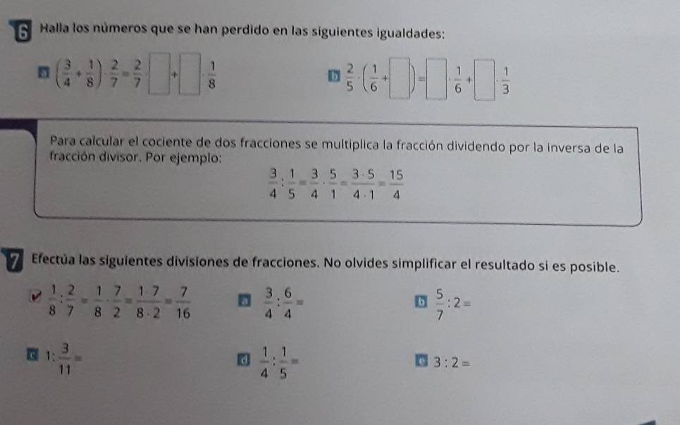 Halla los números que se han perdido en las siguientes igualdades:
( 3/4 + 1/8 )·  2/7 = 2/7 · □ +□ ·  1/8 
b  2/5 · ( 1/6 +□ )=□ ·  1/6 +□ ·  1/3 
Para calcular el cociente de dos fracciones se multiplica la fracción dividendo por la inversa de la 
fracción divisor. Por ejemplo:
 3/4 : 1/5 = 3/4 ·  5/1 = 3· 5/4· 1 = 15/4 
Efectúa las siguientes divisiones de fracciones. No olvides simplificar el resultado si es posible.
 1/8 : 2/7 = 1/8 ·  7/2 = 1· 7/8· 2 = 7/16   3/4 : 6/4 =
b  5/7 :2=
1: 3/11 =
d  1/4 : 1/5 =
3:2=