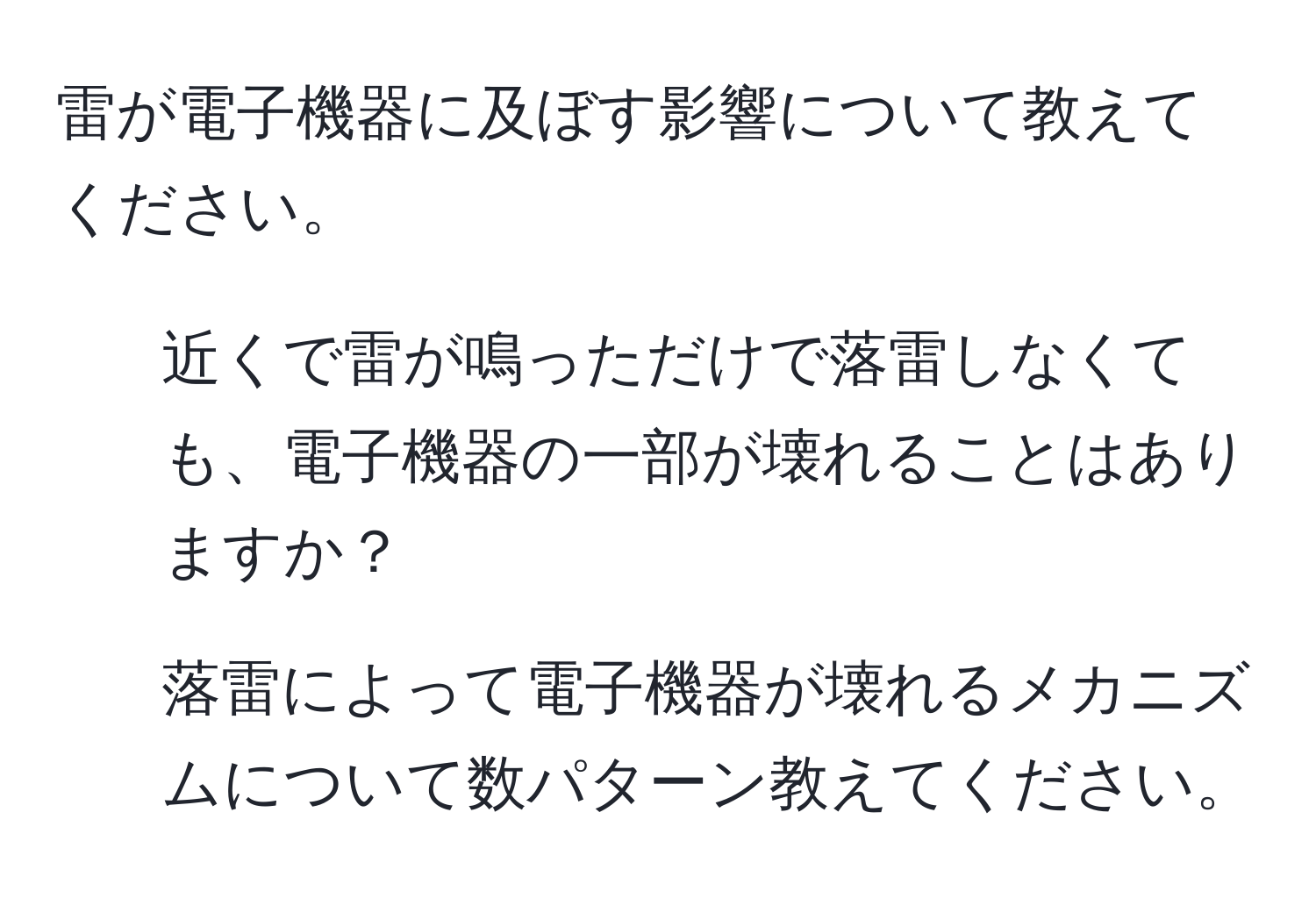 雷が電子機器に及ぼす影響について教えてください。  
1. 近くで雷が鳴っただけで落雷しなくても、電子機器の一部が壊れることはありますか？  
2. 落雷によって電子機器が壊れるメカニズムについて数パターン教えてください。