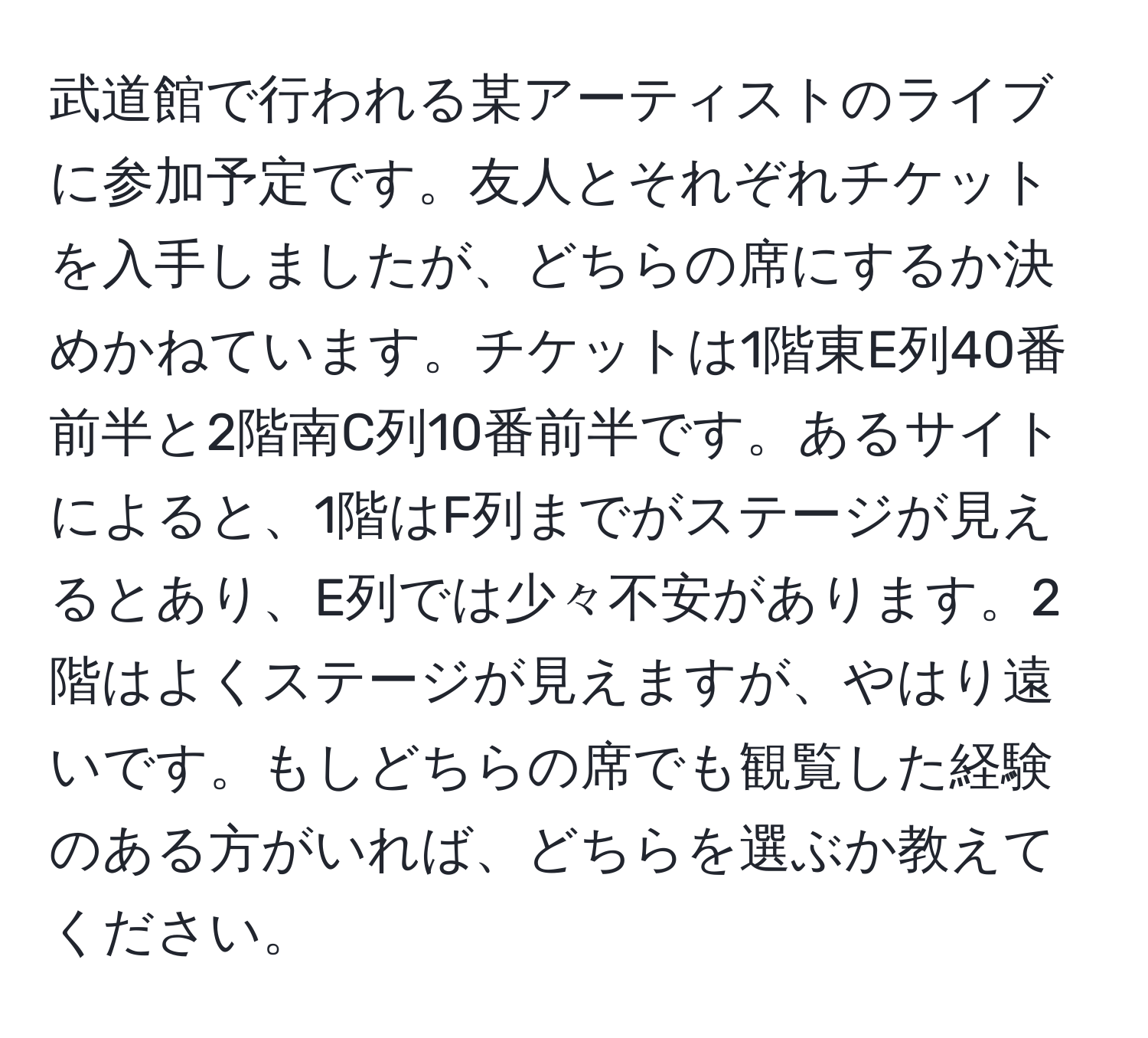 武道館で行われる某アーティストのライブに参加予定です。友人とそれぞれチケットを入手しましたが、どちらの席にするか決めかねています。チケットは1階東E列40番前半と2階南C列10番前半です。あるサイトによると、1階はF列までがステージが見えるとあり、E列では少々不安があります。2階はよくステージが見えますが、やはり遠いです。もしどちらの席でも観覧した経験のある方がいれば、どちらを選ぶか教えてください。