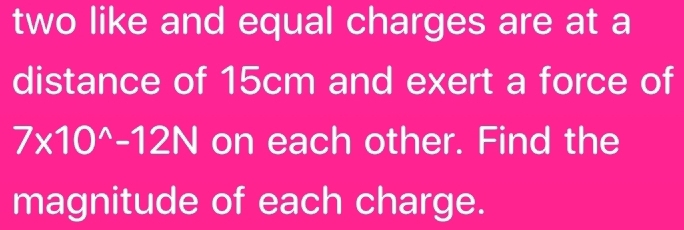 two like and equal charges are at a 
distance of 15cm and exert a force of
7* 10^(wedge)-12N on each other. Find the 
magnitude of each charge.