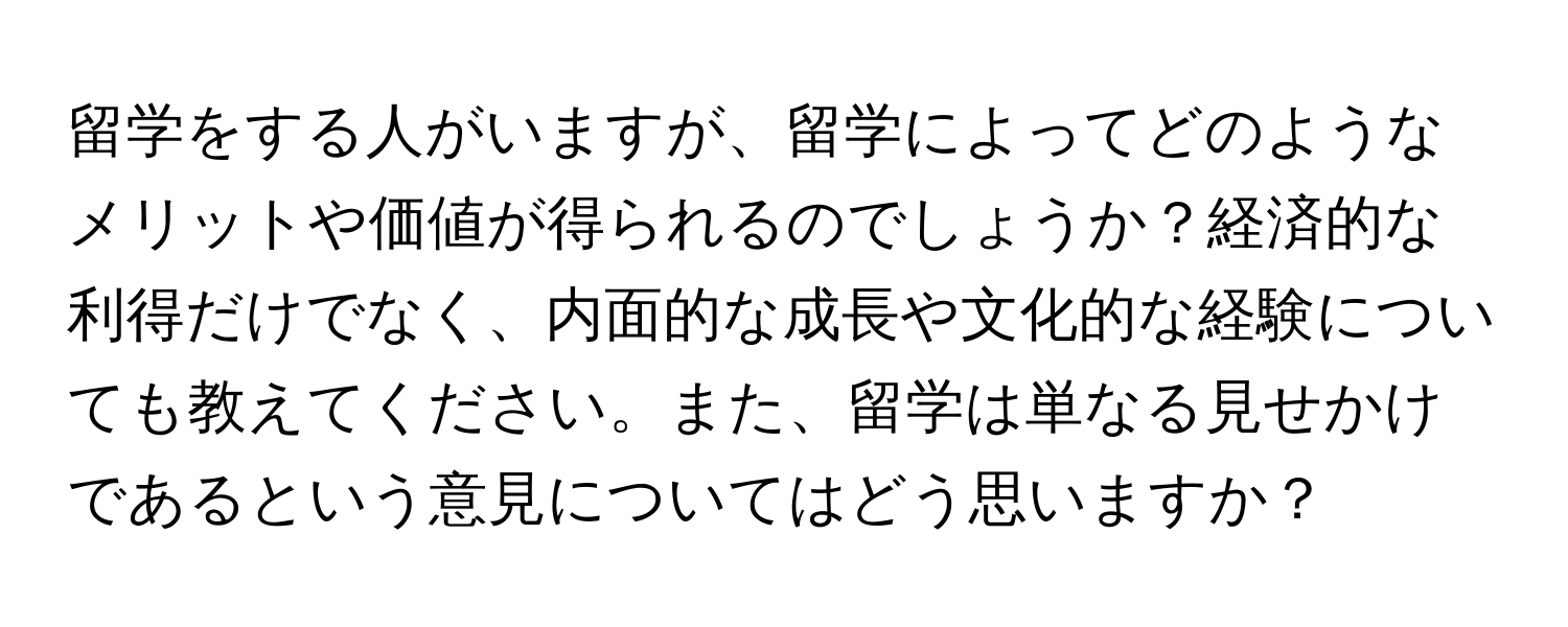 留学をする人がいますが、留学によってどのようなメリットや価値が得られるのでしょうか？経済的な利得だけでなく、内面的な成長や文化的な経験についても教えてください。また、留学は単なる見せかけであるという意見についてはどう思いますか？